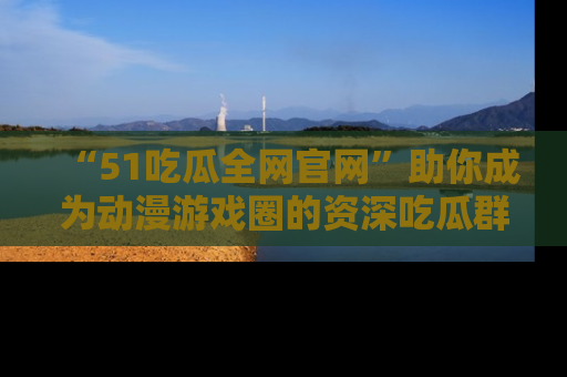 “51吃瓜全网官网”助你成为动漫游戏圈的资深吃瓜群众!