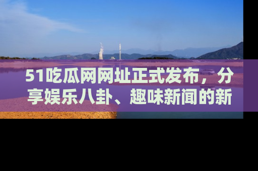 51吃瓜网网址正式发布，分享娱乐八卦、趣味新闻的新平台