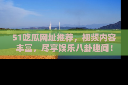 51吃瓜网址推荐，视频内容丰富，尽享娱乐八卦趣闻！