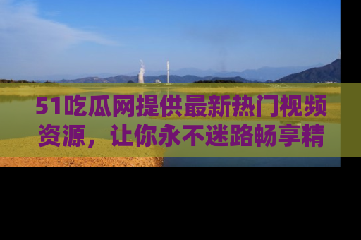 51吃瓜网提供最新热门视频资源,让你永不迷路畅享精彩!
