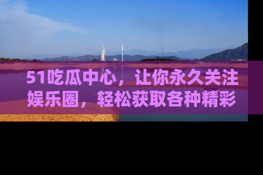 51吃瓜中心，让你永久关注娱乐圈，轻松获取各种精彩的吃瓜信息！