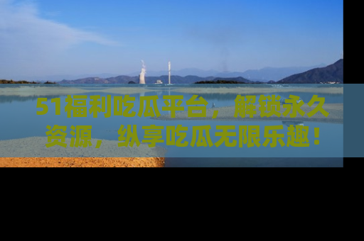 51福利吃瓜平台，解锁永久资源，纵享吃瓜无限乐趣！