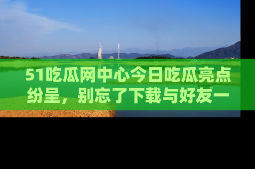 51吃瓜网中心今日吃瓜亮点纷呈，别忘了下载与好友一同分享！