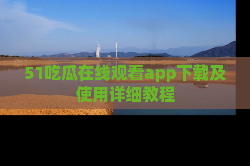 51吃瓜在线观看app下载及使用详细教程