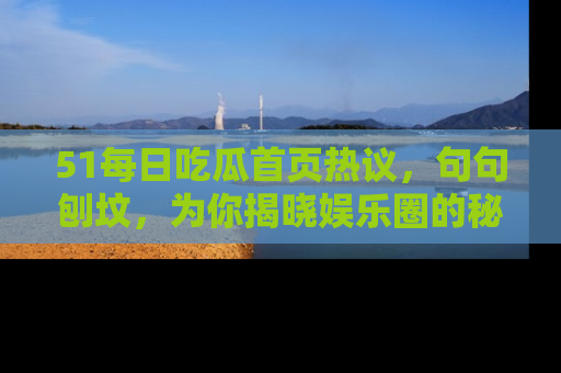 51每日吃瓜首页热议，句句刨坟，为你揭晓娱乐圈的秘密！
