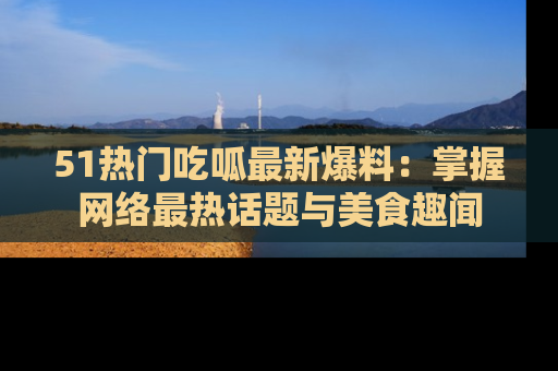 51热门吃呱最新爆料：掌握网络最热话题与美食趣闻