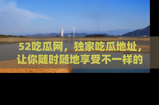 52吃瓜网，独家吃瓜地址，让你随时随地享受不一样的观看体验！