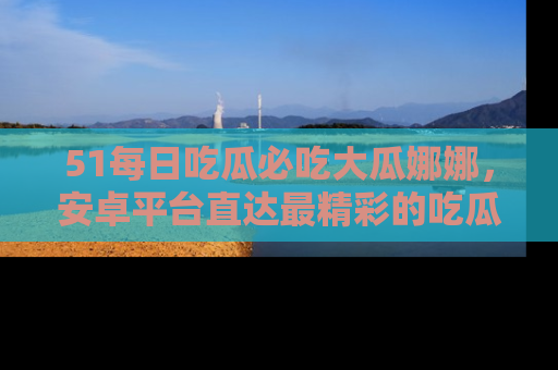 51每日吃瓜必吃大瓜娜娜，安卓平台直达最精彩的吃瓜内容。