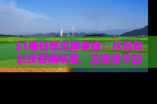 51每日吃瓜苹果版：从句句刨坟看娱乐圈，瓜你想不到的精彩纷呈！