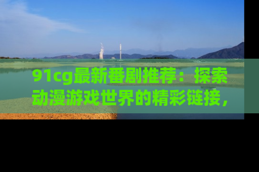 91cg最新番剧推荐：探索动漫游戏世界的精彩链接，尽在此处！