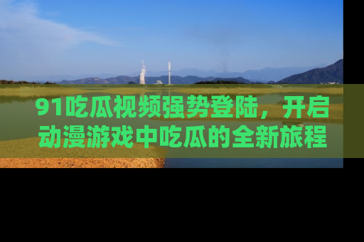 91吃瓜视频强势登陆，开启动漫游戏中吃瓜的全新旅程！