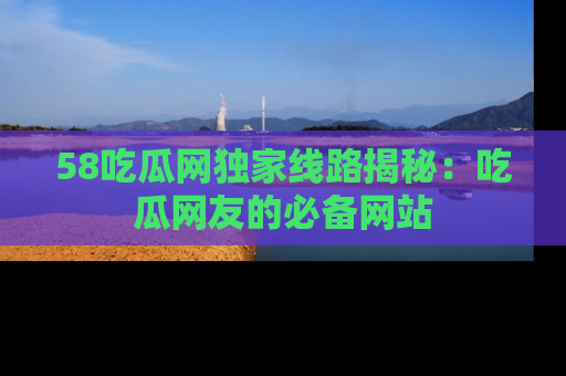58吃瓜网独家线路揭秘：吃瓜网友的必备网站