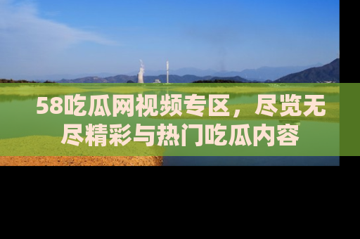 58吃瓜网视频专区，尽览无尽精彩与热门吃瓜内容