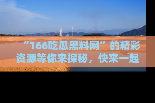 “166吃瓜黑料网”的精彩资源等你来探秘,快来一起吃瓜吧!