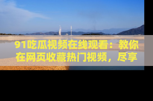 91吃瓜视频在线观看：教你在网页收藏热门视频，尽享吃瓜乐趣！