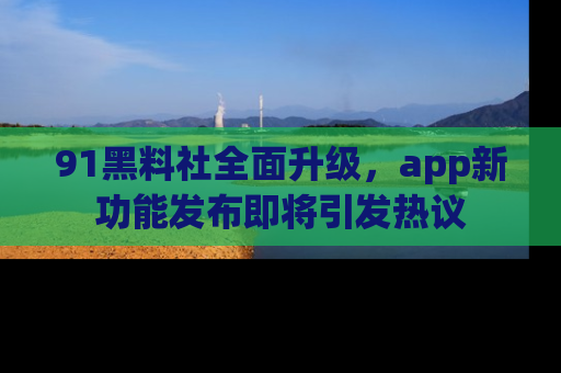 91黑料社全面升级，app新功能发布即将引发热议