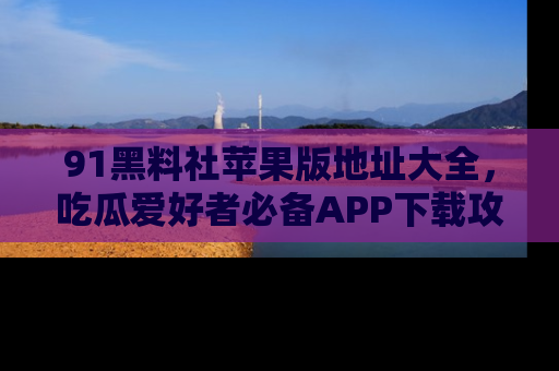 91黑料社苹果版地址大全，吃瓜爱好者必备APP下载攻略