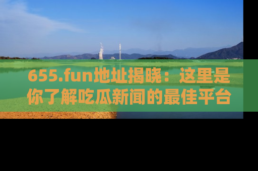 655.fun地址揭晓：这里是你了解吃瓜新闻的最佳平台，快来探索吧！