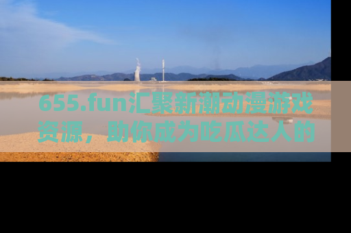 655.fun汇聚新潮动漫游戏资源，助你成为吃瓜达人的必备平台！