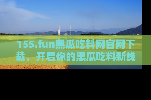 155.fun黑瓜吃料网官网下载，开启你的黑瓜吃料新线路，轻松找到入口！