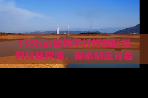 155fun黑料不打烊最新爆料导航带路，探索明星背后的秘密