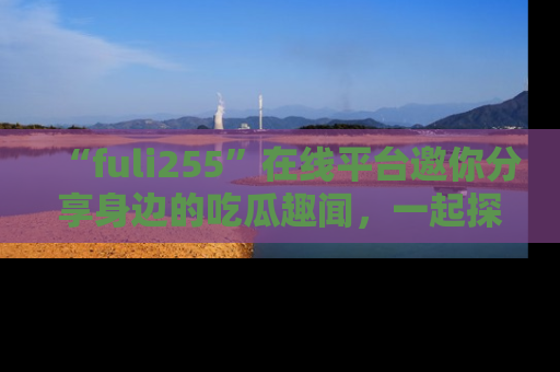 “fuli255”在线平台邀你分享身边的吃瓜趣闻,一起探索生活的小秘密!
