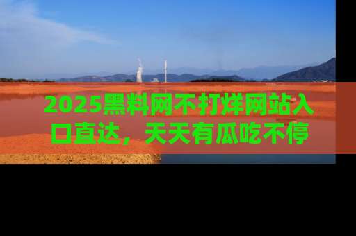 2025黑料网不打烊网站入口直达，天天有瓜吃不停