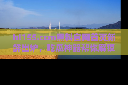 hl155.ccm黑料官网首页新鲜出炉,吃瓜神器帮你解锁那些鲜为人知的内幕!