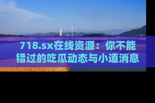 718.sx在线资源：你不能错过的吃瓜动态与小道消息