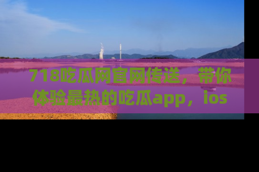 718吃瓜网官网传送，带你体验最热的吃瓜app，ios用户必备哦！