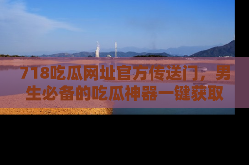 718吃瓜网址官方传送门，男生必备的吃瓜神器一键获取！