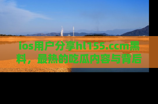 ios用户分享hl155.ccm黑料,最热的吃瓜内容与背后的真实事件!