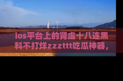 ios平台上的肾虚十八连黑料不打烊zzzttt吃瓜神器,你绝对不能错过