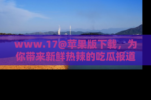 www.17@苹果版下载，为你带来新鲜热辣的吃瓜报道，尽情享受！