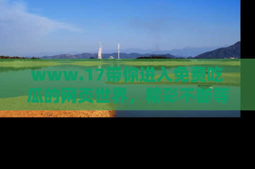 www.17带你进入免费吃瓜的网页世界,精彩不断等着你!