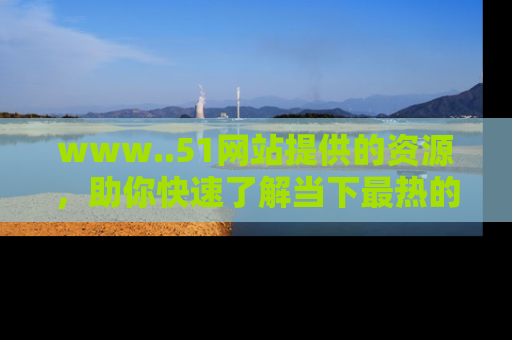 www..51网站提供的资源,助你快速了解当下最热的娱乐八卦