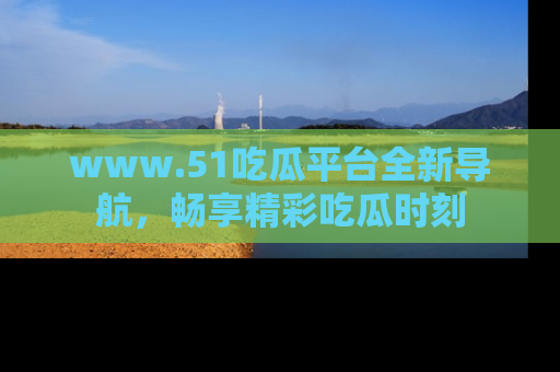 www.51吃瓜平台全新导航，畅享精彩吃瓜时刻