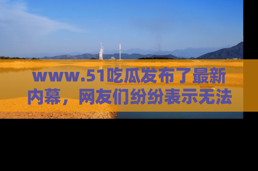 www.51吃瓜发布了最新内幕，网友们纷纷表示无法接受！