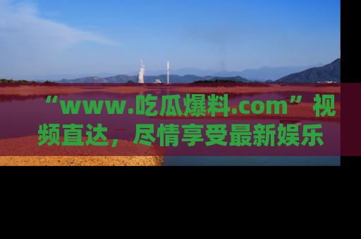 “www.吃瓜爆料.com”视频直达,尽情享受最新娱乐圈的吃瓜盛宴!