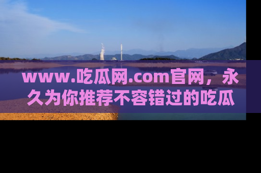 www.吃瓜网.com官网,永久为你推荐不容错过的吃瓜故事