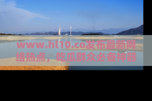 www.hl10.co发布最新网络热点,吃瓜群众必备神器