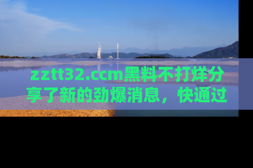 zztt32.ccm黑料不打烊分享了新的劲爆消息，快通过链接来围观吧！
