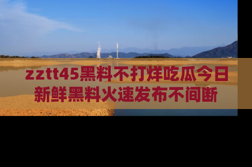 zztt45黑料不打烊吃瓜今日新鲜黑料火速发布不间断