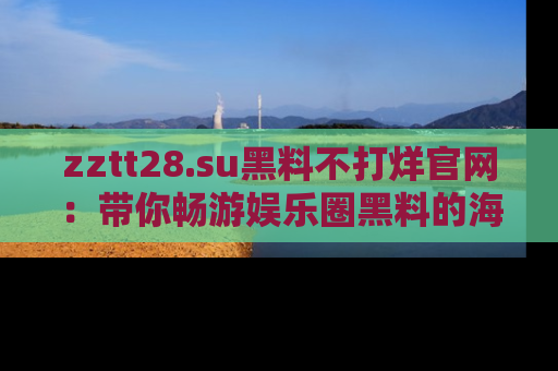 zztt28.su黑料不打烊官网：带你畅游娱乐圈黑料的海洋，掌握每一条最新消息