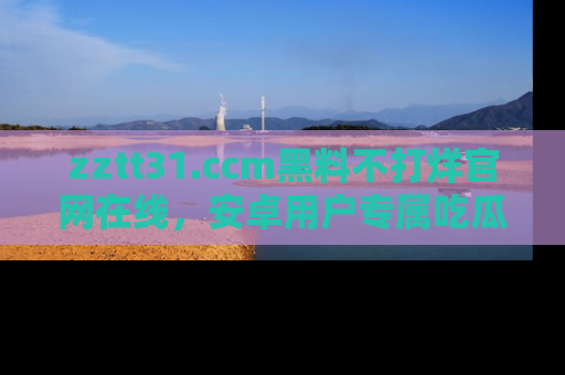 zztt31.ccm黑料不打烊官网在线，安卓用户专属吃瓜神器大揭秘