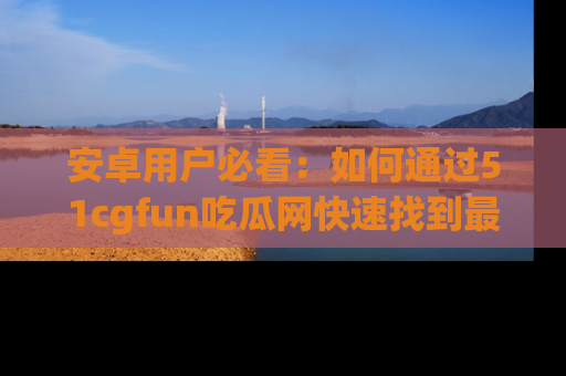 安卓用户必看：如何通过51cgfun吃瓜网快速找到最新链接？