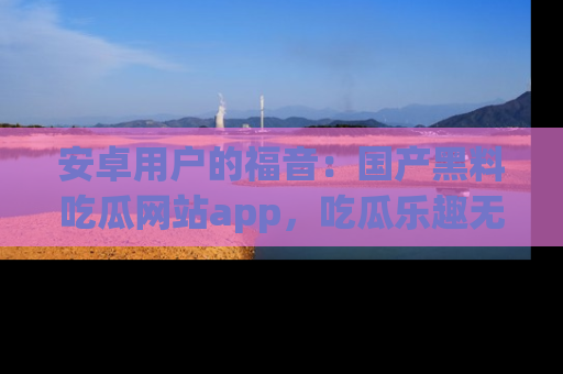 安卓用户的福音：国产黑料吃瓜网站app，吃瓜乐趣无穷尽！