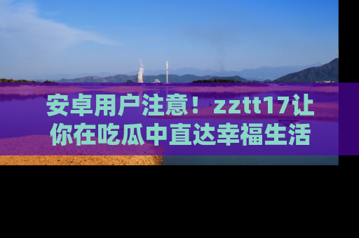 安卓用户注意！zztt17让你在吃瓜中直达幸福生活