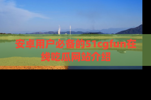 安卓用户必备的51cgfun在线吃瓜网站介绍