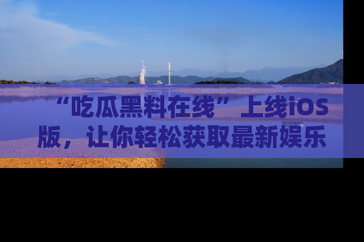 “吃瓜黑料在线”上线iOS版,让你轻松获取最新娱乐新闻